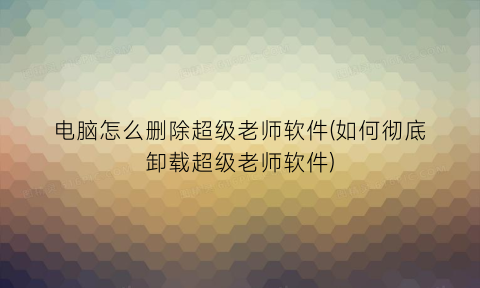 “电脑怎么删除超级老师软件(如何彻底卸载超级老师软件)