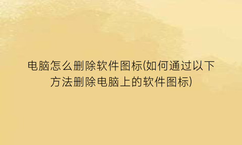 电脑怎么删除软件图标(如何通过以下方法删除电脑上的软件图标)