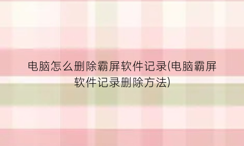 “电脑怎么删除霸屏软件记录(电脑霸屏软件记录删除方法)