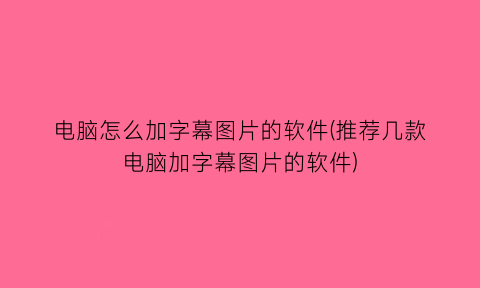 电脑怎么加字幕图片的软件(推荐几款电脑加字幕图片的软件)