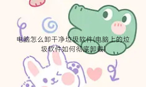 “电脑怎么卸干净垃圾软件(电脑上的垃圾软件如何彻底卸载)