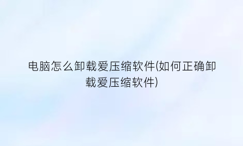 电脑怎么卸载爱压缩软件(如何正确卸载爱压缩软件)