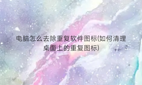 电脑怎么去除重复软件图标(如何清理桌面上的重复图标)
