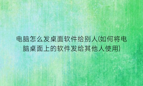 电脑怎么发桌面软件给别人(如何将电脑桌面上的软件发给其他人使用)