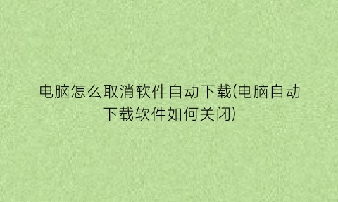 电脑怎么取消软件自动下载(电脑自动下载软件如何关闭)