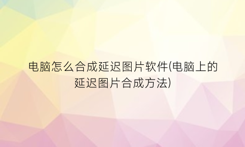 “电脑怎么合成延迟图片软件(电脑上的延迟图片合成方法)