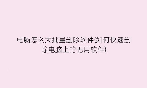“电脑怎么大批量删除软件(如何快速删除电脑上的无用软件)