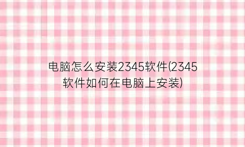 电脑怎么安装2345软件(2345软件如何在电脑上安装)