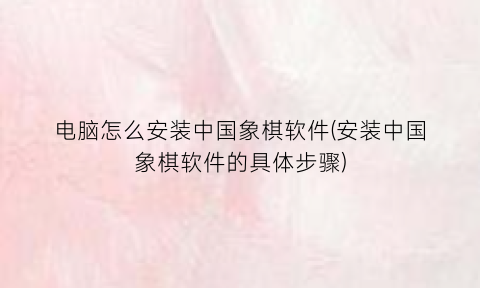 “电脑怎么安装中国象棋软件(安装中国象棋软件的具体步骤)