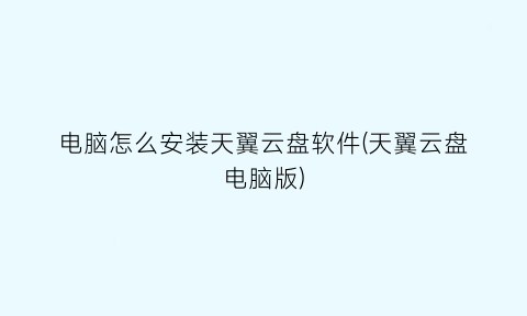 “电脑怎么安装天翼云盘软件(天翼云盘电脑版)