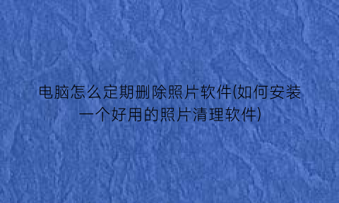 电脑怎么定期删除照片软件(如何安装一个好用的照片清理软件)