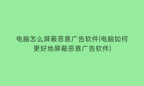 “电脑怎么屏蔽恶意广告软件(电脑如何更好地屏蔽恶意广告软件)