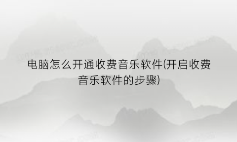 电脑怎么开通收费音乐软件(开启收费音乐软件的步骤)