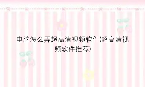 “电脑怎么弄超高清视频软件(超高清视频软件推荐)