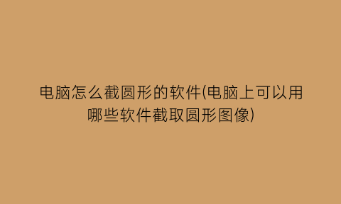 电脑怎么截圆形的软件(电脑上可以用哪些软件截取圆形图像)