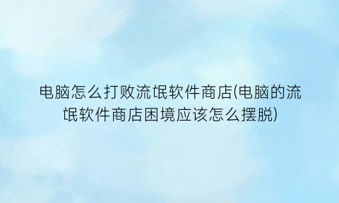 电脑怎么打败流氓软件商店(电脑的流氓软件商店困境应该怎么摆脱)