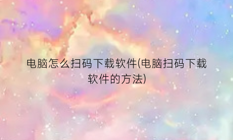 电脑怎么扫码下载软件(电脑扫码下载软件的方法)