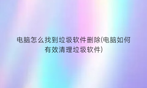 “电脑怎么找到垃圾软件删除(电脑如何有效清理垃圾软件)