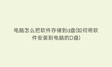 电脑怎么把软件存储到d盘(如何将软件安装到电脑的D盘)