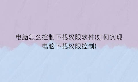 “电脑怎么控制下载权限软件(如何实现电脑下载权限控制)