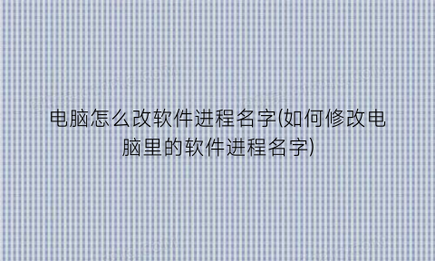 “电脑怎么改软件进程名字(如何修改电脑里的软件进程名字)