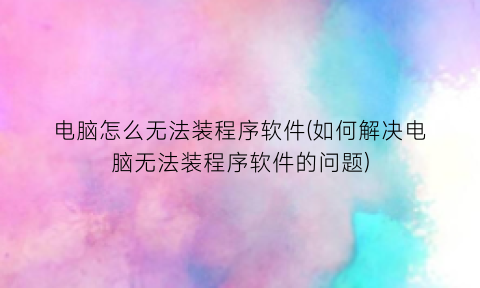 “电脑怎么无法装程序软件(如何解决电脑无法装程序软件的问题)