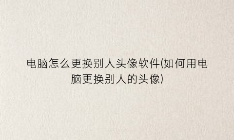 电脑怎么更换别人头像软件(如何用电脑更换别人的头像)