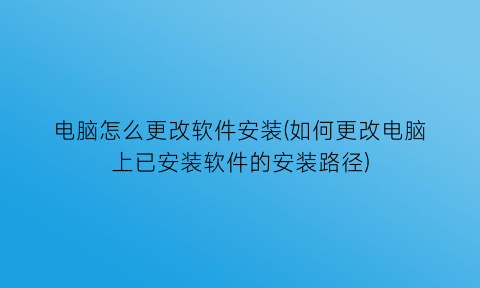 电脑怎么更改软件安装(如何更改电脑上已安装软件的安装路径)