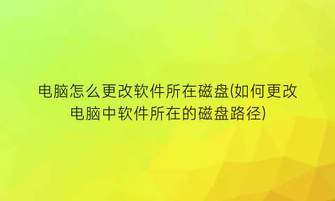 “电脑怎么更改软件所在磁盘(如何更改电脑中软件所在的磁盘路径)