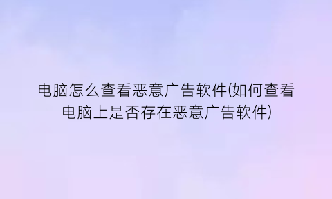 电脑怎么查看恶意广告软件(如何查看电脑上是否存在恶意广告软件)