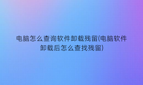 “电脑怎么查询软件卸载残留(电脑软件卸载后怎么查找残留)