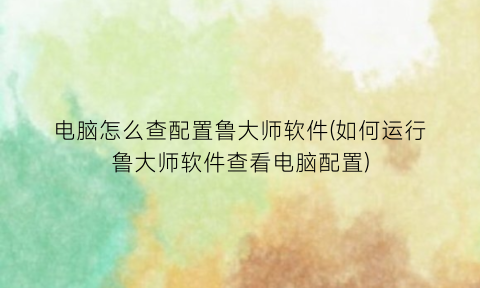 “电脑怎么查配置鲁大师软件(如何运行鲁大师软件查看电脑配置)