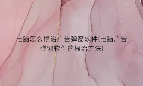 电脑怎么根治广告弹窗软件(电脑广告弹窗软件的根治方法)