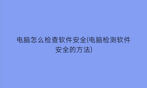 电脑怎么检查软件安全(电脑检测软件安全的方法)