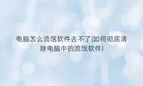 电脑怎么流氓软件去不了(如何彻底清除电脑中的流氓软件)