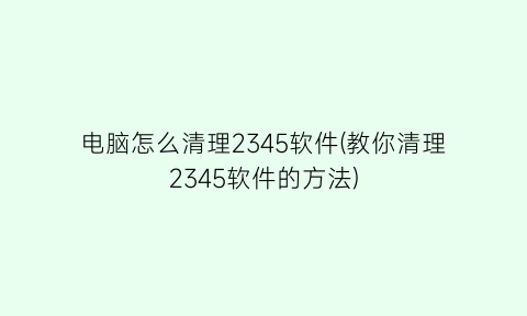 “电脑怎么清理2345软件(教你清理2345软件的方法)