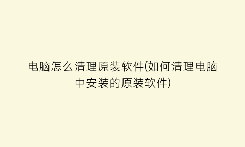 “电脑怎么清理原装软件(如何清理电脑中安装的原装软件)