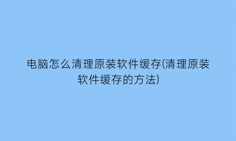 电脑怎么清理原装软件缓存(清理原装软件缓存的方法)