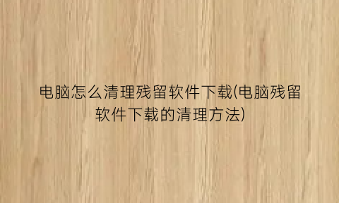 “电脑怎么清理残留软件下载(电脑残留软件下载的清理方法)