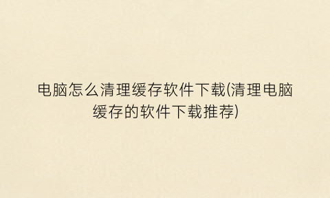 “电脑怎么清理缓存软件下载(清理电脑缓存的软件下载推荐)