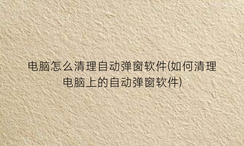 电脑怎么清理自动弹窗软件(如何清理电脑上的自动弹窗软件)