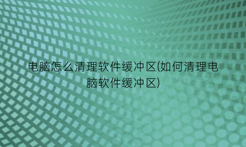 电脑怎么清理软件缓冲区(如何清理电脑软件缓冲区)