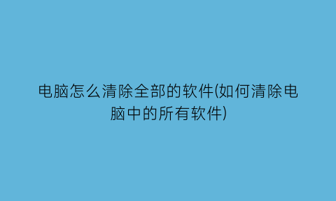 电脑怎么清除全部的软件(如何清除电脑中的所有软件)