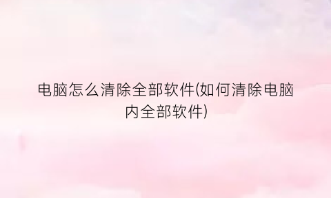 “电脑怎么清除全部软件(如何清除电脑内全部软件)