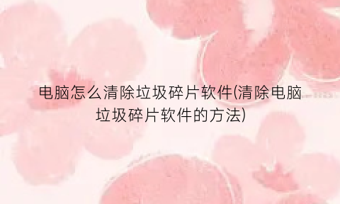 “电脑怎么清除垃圾碎片软件(清除电脑垃圾碎片软件的方法)