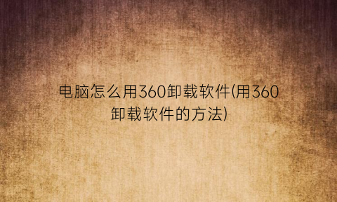 电脑怎么用360卸载软件(用360卸载软件的方法)