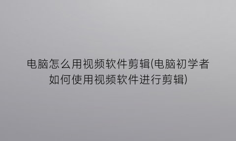 电脑怎么用视频软件剪辑(电脑初学者如何使用视频软件进行剪辑)