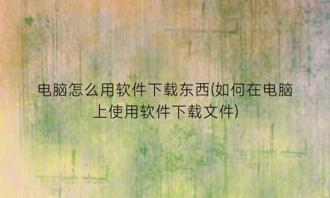 “电脑怎么用软件下载东西(如何在电脑上使用软件下载文件)