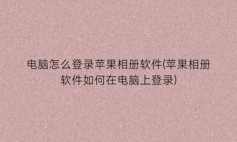 “电脑怎么登录苹果相册软件(苹果相册软件如何在电脑上登录)