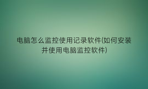 电脑怎么监控使用记录软件(如何安装并使用电脑监控软件)